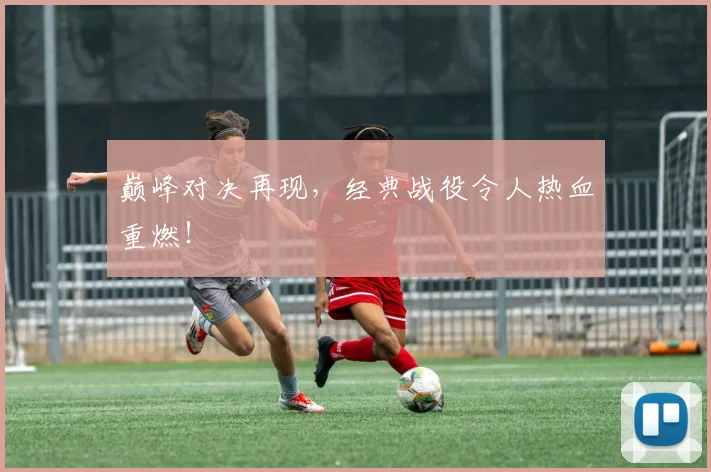 巅峰对决再现，经典战役令人热血重燃！