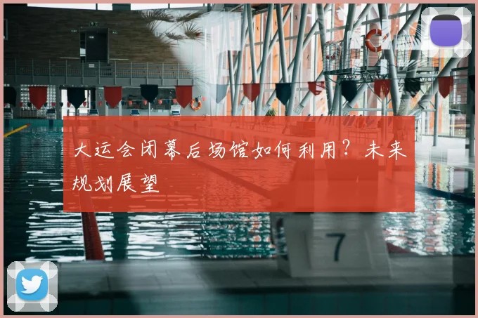 大运会闭幕后场馆如何利用？未来规划展望