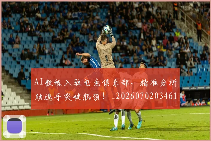 AI教练入驻电竞俱乐部,精准分析助选手突破瓶颈!_20260702034618