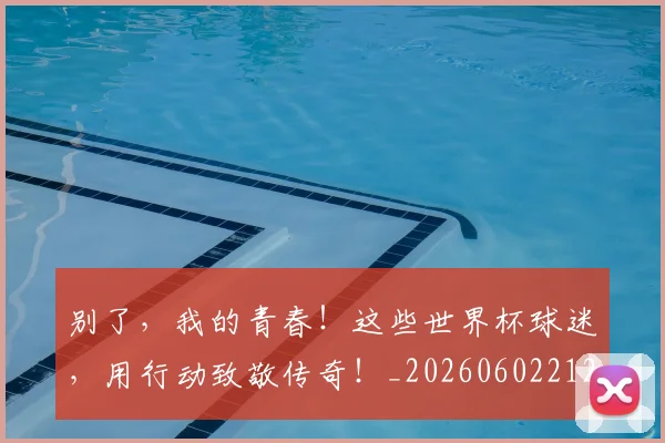 别了,我的青春!这些世界杯球迷,用行动致敬传奇!_20260602212530_20260704173658