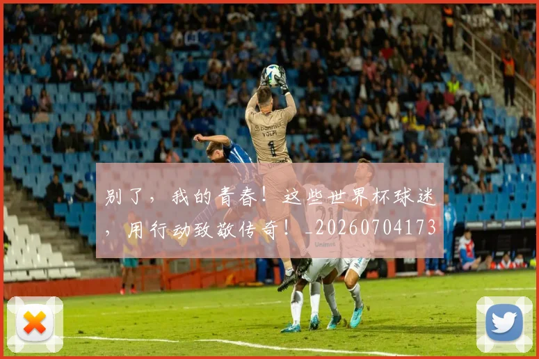 别了,我的青春!这些世界杯球迷,用行动致敬传奇!_20260704173656