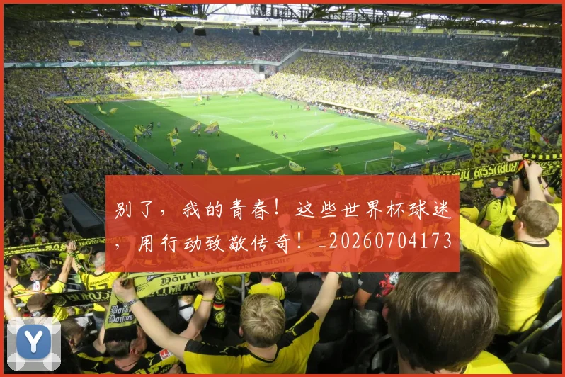 别了,我的青春!这些世界杯球迷,用行动致敬传奇!_20260704173656