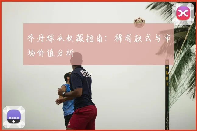 乔丹球衣收藏指南：稀有款式与市场价值分析