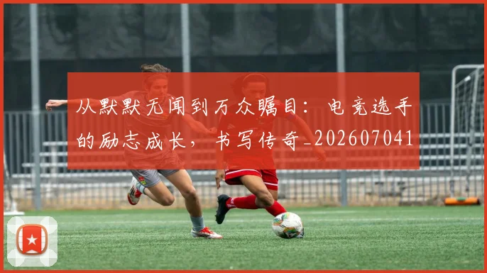 从默默无闻到万众瞩目:电竞选手的励志成长,书写传奇_20260704165218