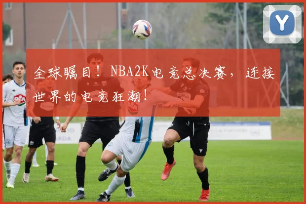 全球瞩目!NBA2K电竞总决赛,连接世界的电竞狂潮!