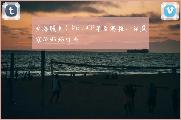 全球瞩目！MotoGP年度赛程，你最期待哪场对决