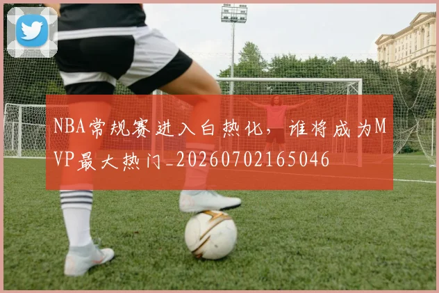 NBA常规赛进入白热化，谁将成为MVP最大热门_20260702165046
