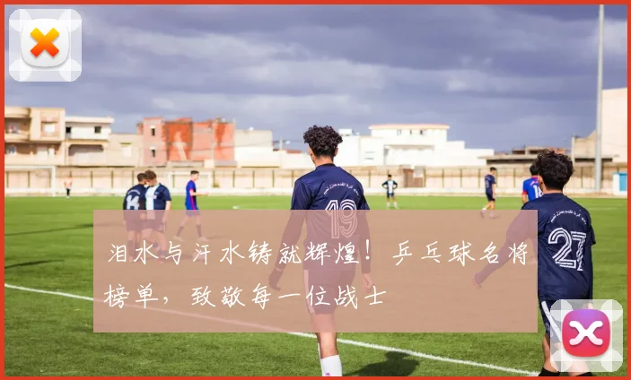 泪水与汗水铸就辉煌！乒乓球名将榜单，致敬每一位战士