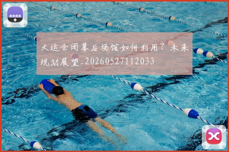 大运会闭幕后场馆如何利用？未来规划展望_20260527112033