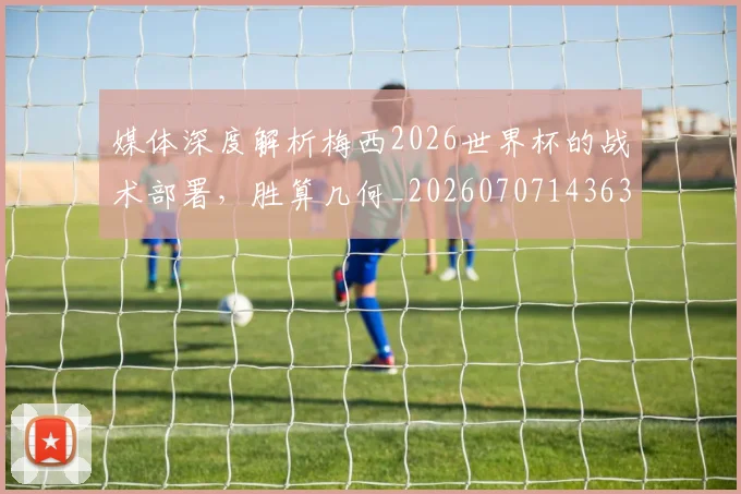 媒体深度解析梅西2026世界杯的战术部署，胜算几何_20260707143632