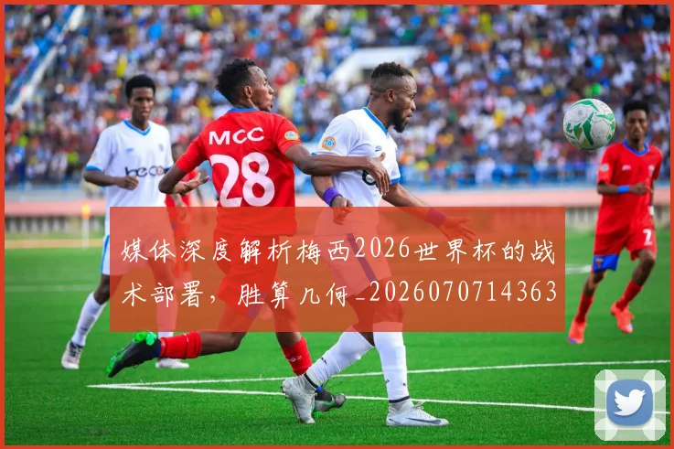 媒体深度解析梅西2026世界杯的战术部署，胜算几何_20260707143632