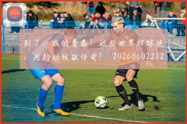 别了，我的青春！这些世界杯球迷，用行动致敬传奇！_20260602212530_20260704173658