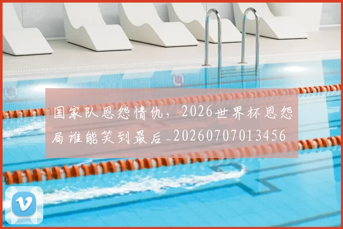 国家队恩怨情仇，2026世界杯恩怨局谁能笑到最后_20260707013456