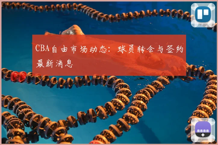 CBA自由市场动态：球员转会与签约最新消息