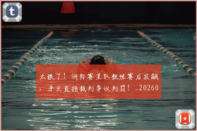 太狠了！洲际赛某队教练赛后发飙，矛头直指裁判争议判罚！_20260707021929