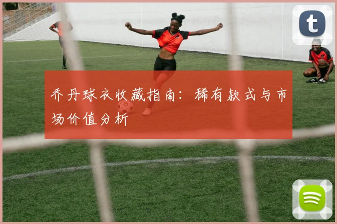 乔丹球衣收藏指南：稀有款式与市场价值分析