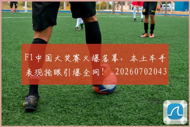 F1中国大奖赛火爆落幕，本土车手表现抢眼引爆全网！_20260702043058