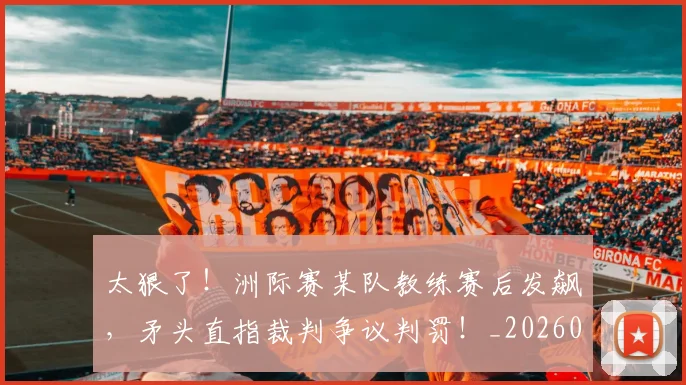 太狠了!洲际赛某队教练赛后发飙,矛头直指裁判争议判罚!_20260707021929