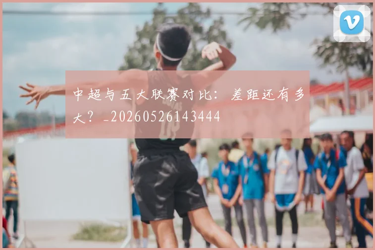 中超与五大联赛对比：差距还有多大？_20260526143444