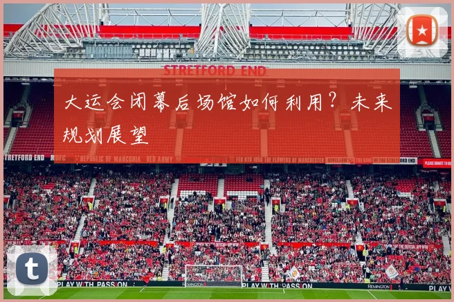 大运会闭幕后场馆如何利用？未来规划展望
